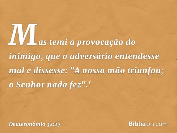 Mas temi a provocação do inimigo,
que o adversário entendesse mal
e dissesse: "A nossa mão triunfou;
o Senhor nada fez".' -- Deuteronômio 32:27