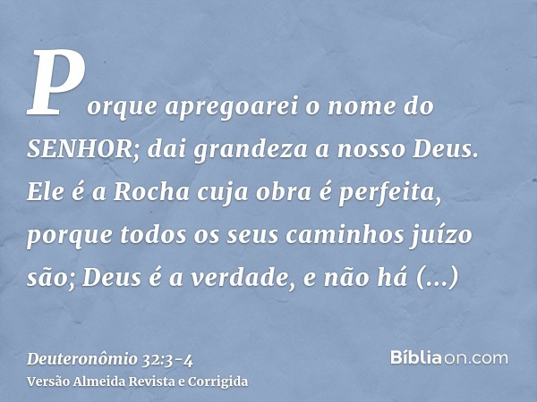 Porque apregoarei o nome do SENHOR; dai grandeza a nosso Deus.Ele é a Rocha cuja obra é perfeita, porque todos os seus caminhos juízo são; Deus é a verdade, e n