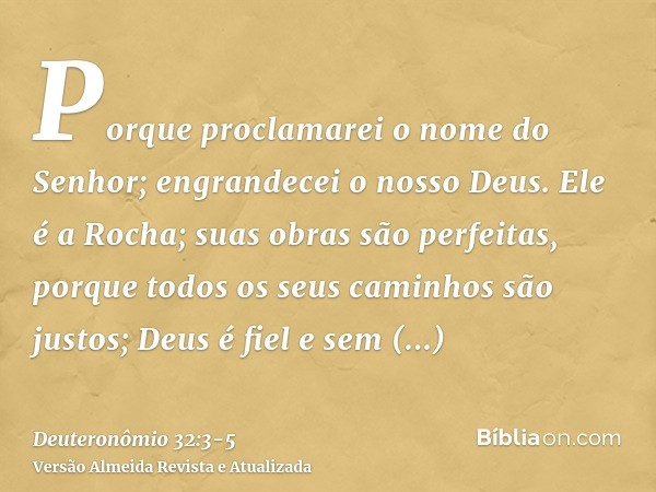 Porque proclamarei o nome do Senhor; engrandecei o nosso Deus.Ele é a Rocha; suas obras são perfeitas, porque todos os seus caminhos são justos; Deus é fiel e s