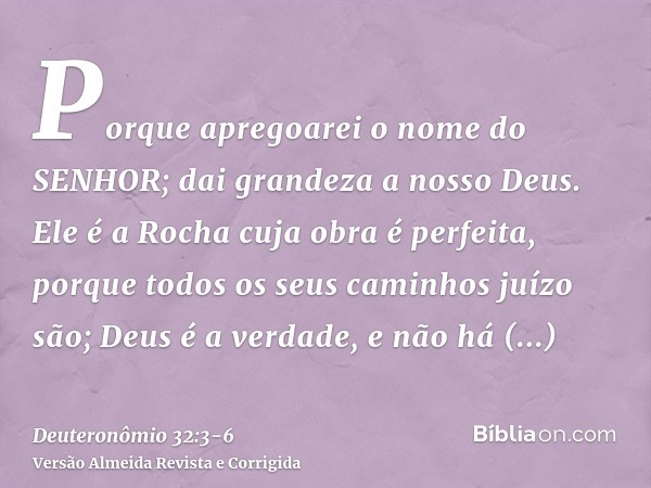 Porque apregoarei o nome do SENHOR; dai grandeza a nosso Deus.Ele é a Rocha cuja obra é perfeita, porque todos os seus caminhos juízo são; Deus é a verdade, e n