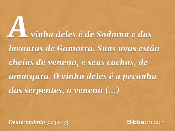 A vinha deles é de Sodoma
e das lavouras de Gomorra.
Suas uvas estão cheias de veneno,
e seus cachos, de amargura. O vinho deles
é a peçonha das serpentes,
o ve