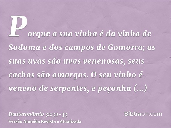 Porque a sua vinha é da vinha de Sodoma e dos campos de Gomorra; as suas uvas são uvas venenosas, seus cachos são amargos.O seu vinho é veneno de serpentes, e p