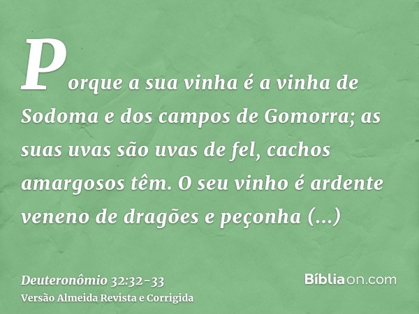 Porque a sua vinha é a vinha de Sodoma e dos campos de Gomorra; as suas uvas são uvas de fel, cachos amargosos têm.O seu vinho é ardente veneno de dragões e peç