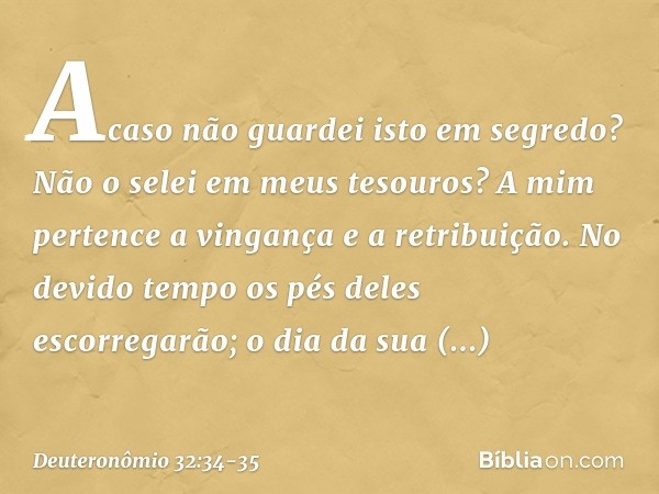 " 'Acaso não guardei isto em segredo?
Não o selei em meus tesouros? A mim pertence a vingança
e a retribuição.
No devido tempo
os pés deles escorregarão;
o dia 