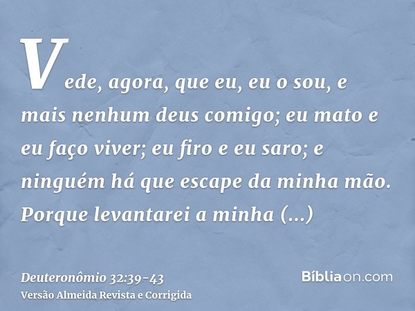 Vede, agora, que eu, eu o sou, e mais nenhum deus comigo; eu mato e eu faço viver; eu firo e eu saro; e ninguém há que escape da minha mão.Porque levantarei a m