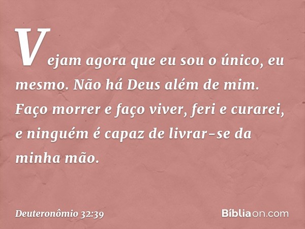 " 'Vejam agora que eu sou o único,
eu mesmo.
Não há Deus além de mim.
Faço morrer e faço viver,
feri e curarei,
e ninguém é capaz
de livrar-se da minha mão. -- 