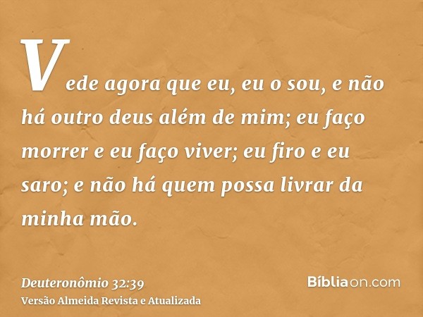 Vede agora que eu, eu o sou, e não há outro deus além de mim; eu faço morrer e eu faço viver; eu firo e eu saro; e não há quem possa livrar da minha mão.