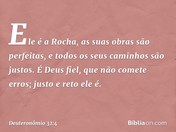 Ele é a Rocha,
as suas obras são perfeitas,
e todos os seus caminhos são justos.
É Deus fiel, que não comete erros;
justo e reto ele é. -- Deuteronômio 32:4