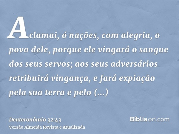 Aclamai, ó nações, com alegria, o povo dele, porque ele vingará o sangue dos seus servos; aos seus adversários retribuirá vingança, e fará expiação pela sua ter