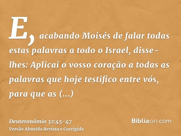 E, acabando Moisés de falar todas estas palavras a todo o Israel,disse-lhes: Aplicai o vosso coração a todas as palavras que hoje testifico entre vós, para que