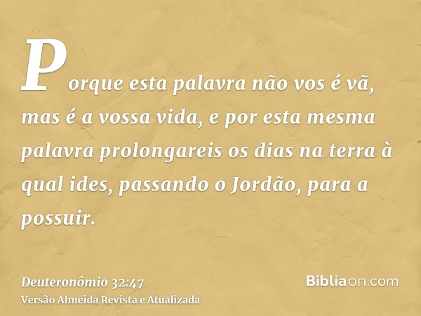 Porque esta palavra não vos é vã, mas é a vossa vida, e por esta mesma palavra prolongareis os dias na terra à qual ides, passando o Jordão, para a possuir.