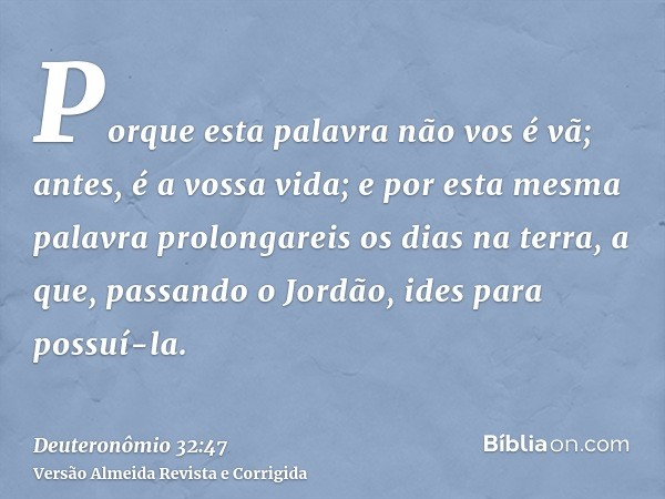 Porque esta palavra não vos é vã; antes, é a vossa vida; e por esta mesma palavra prolongareis os dias na terra, a que, passando o Jordão, ides para possuí-la.