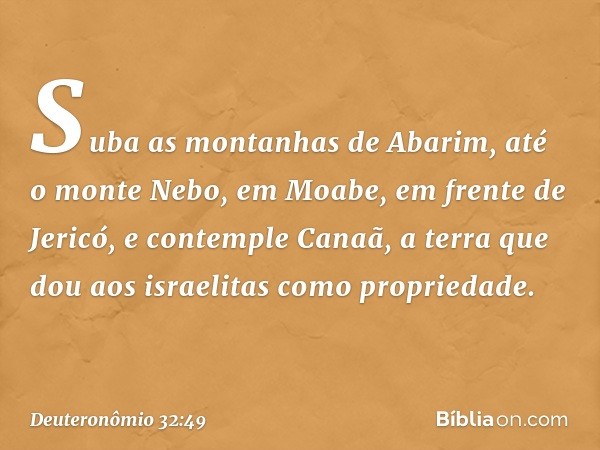 "Suba as montanhas de Abarim, até o monte Nebo, em Moabe, em frente de Jericó, e contemple Canaã, a terra que dou aos israelitas como propriedade. -- Deuteronôm