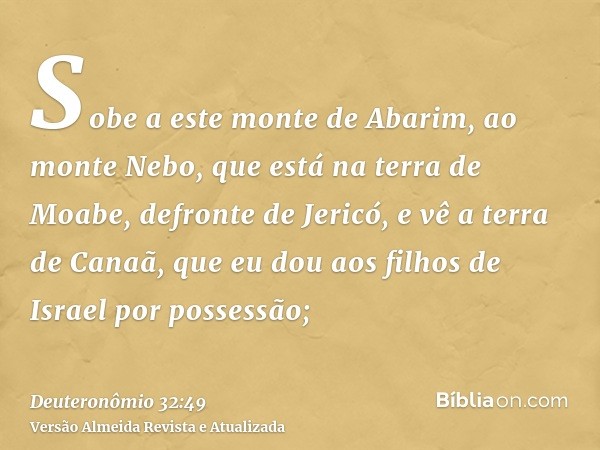 Sobe a este monte de Abarim, ao monte Nebo, que está na terra de Moabe, defronte de Jericó, e vê a terra de Canaã, que eu dou aos filhos de Israel por possessão