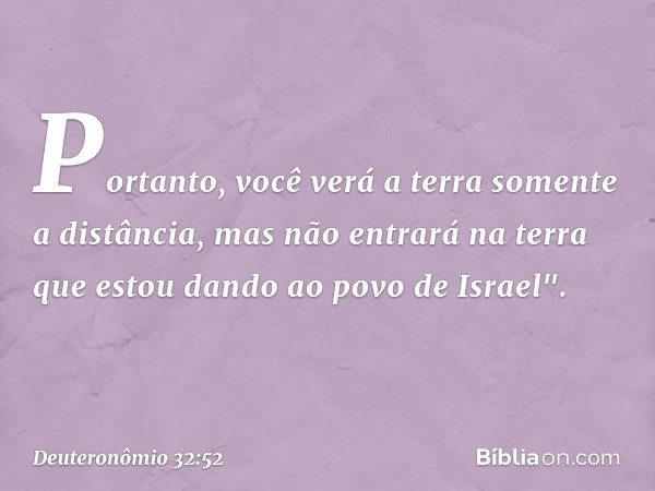 Portanto, você verá a terra somente a distância, mas não entrará na terra que estou dando ao povo de Israel". -- Deuteronômio 32:52