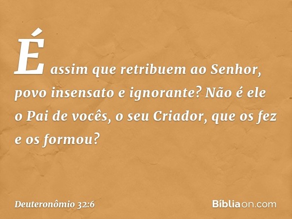 É assim que retribuem ao Senhor,
povo insensato e ignorante?
Não é ele o Pai de vocês, o seu Criador,
que os fez e os formou? -- Deuteronômio 32:6