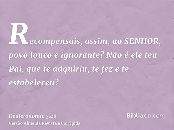 Recompensais, assim, ao SENHOR, povo louco e ignorante? Não é ele teu Pai, que te adquiriu, te fez e te estabeleceu?