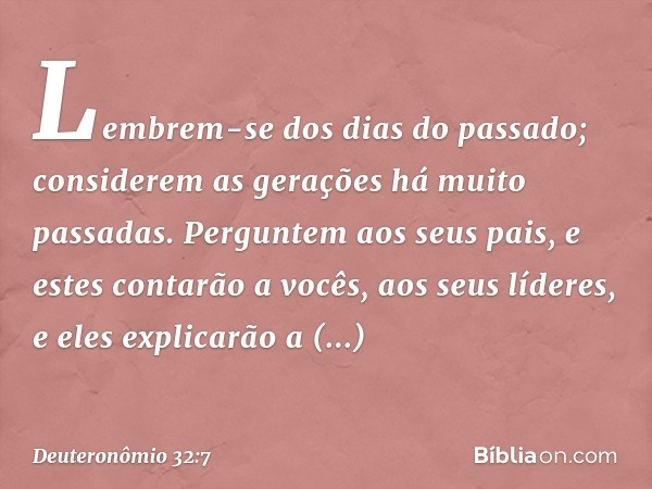 "Lembrem-se dos dias do passado;
considerem as gerações
há muito passadas.
Perguntem aos seus pais,
e estes contarão a vocês,
aos seus líderes, e eles explicarã