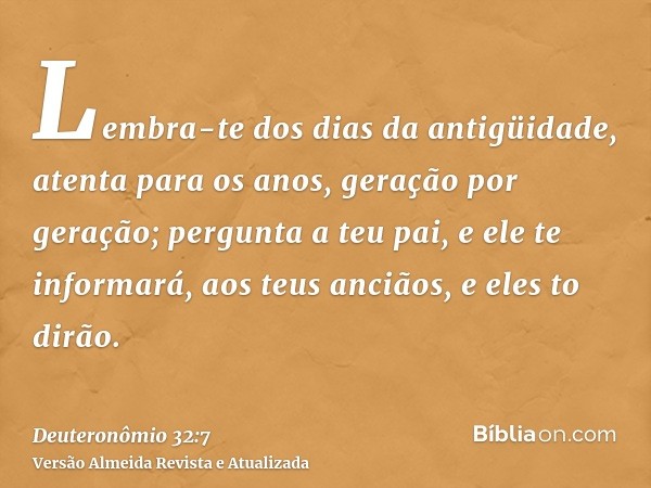 Lembra-te dos dias da antigüidade, atenta para os anos, geração por geração; pergunta a teu pai, e ele te informará, aos teus anciãos, e eles to dirão.