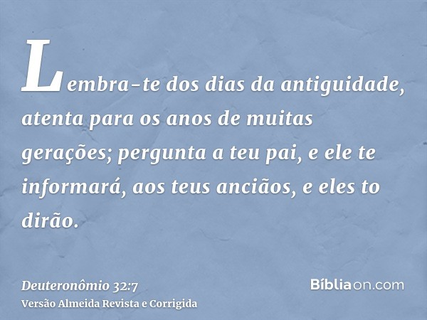 Lembra-te dos dias da antiguidade, atenta para os anos de muitas gerações; pergunta a teu pai, e ele te informará, aos teus anciãos, e eles to dirão.