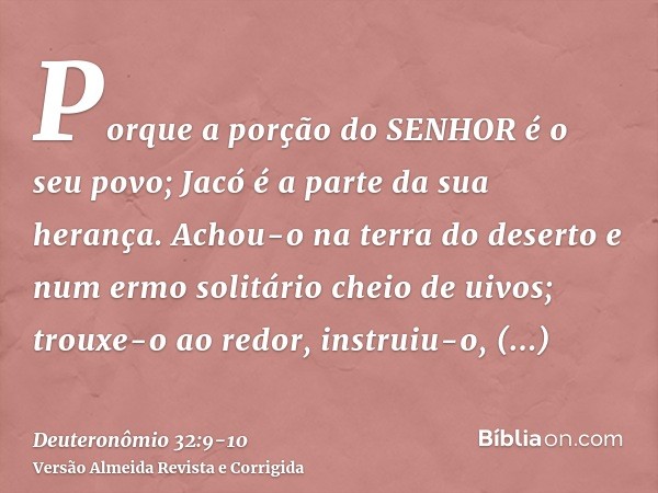 Porque a porção do SENHOR é o seu povo; Jacó é a parte da sua herança.Achou-o na terra do deserto e num ermo solitário cheio de uivos; trouxe-o ao redor, instru