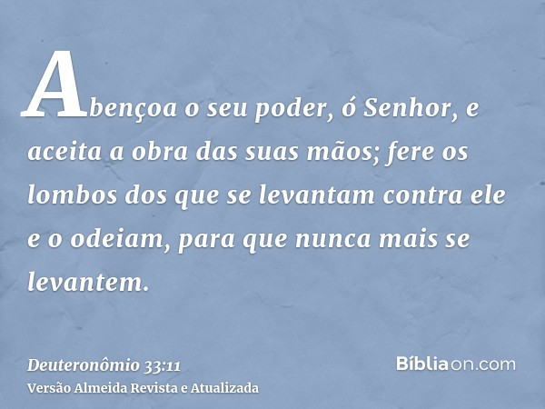 Abençoa o seu poder, ó Senhor, e aceita a obra das suas mãos; fere os lombos dos que se levantam contra ele e o odeiam, para que nunca mais se levantem.