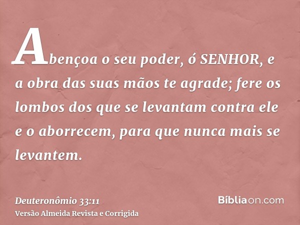 Abençoa o seu poder, ó SENHOR, e a obra das suas mãos te agrade; fere os lombos dos que se levantam contra ele e o aborrecem, para que nunca mais se levantem.