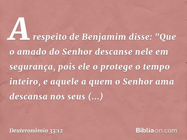 A respeito de Benjamim disse:
"Que o amado do Senhor
descanse nele em segurança,
pois ele o protege o tempo inteiro,
e aquele a quem o Senhor ama
descansa nos s