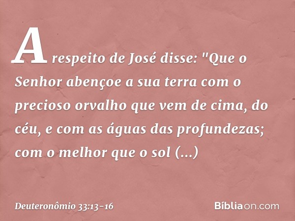 A respeito de José disse:
"Que o Senhor abençoe a sua terra
com o precioso orvalho
que vem de cima, do céu,
e com as águas das profundezas; com o melhor que o s