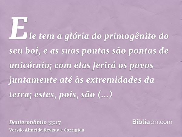 Ele tem a glória do primogênito do seu boi, e as suas pontas são pontas de unicórnio; com elas ferirá os povos juntamente até às extremidades da terra; estes, p