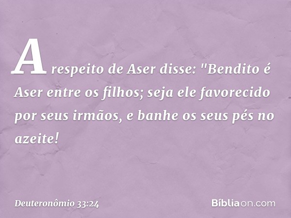 A respeito de Aser disse:
"Bendito é Aser entre os filhos;
seja ele favorecido por seus irmãos,
e banhe os seus pés no azeite! -- Deuteronômio 33:24