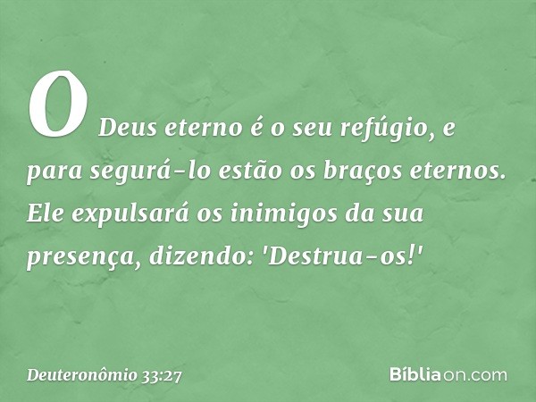 O Deus eterno é o seu refúgio,
e para segurá-lo
estão os braços eternos.
Ele expulsará os inimigos
da sua presença,
dizendo: 'Destrua-os!' -- Deuteronômio 33:27