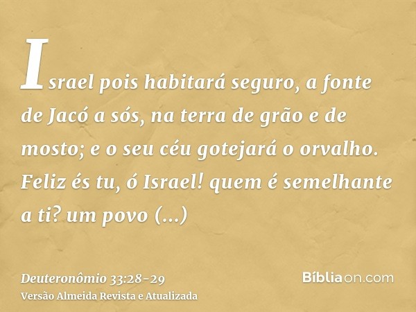 Israel pois habitará seguro, a fonte de Jacó a sós, na terra de grão e de mosto; e o seu céu gotejará o orvalho.Feliz és tu, ó Israel! quem é semelhante a ti? u