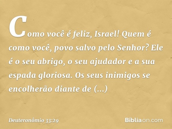 Como você é feliz, Israel!
Quem é como você,
povo salvo pelo Senhor?
Ele é o seu abrigo, o seu ajudador
e a sua espada gloriosa.
Os seus inimigos se encolherão
