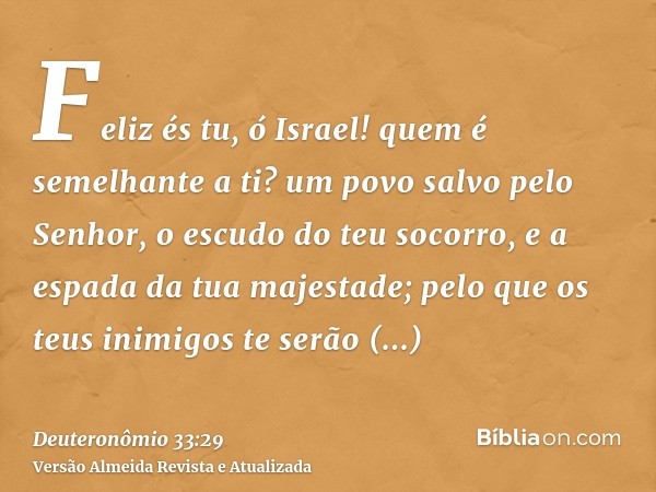 Feliz és tu, ó Israel! quem é semelhante a ti? um povo salvo pelo Senhor, o escudo do teu socorro, e a espada da tua majestade; pelo que os teus inimigos te ser