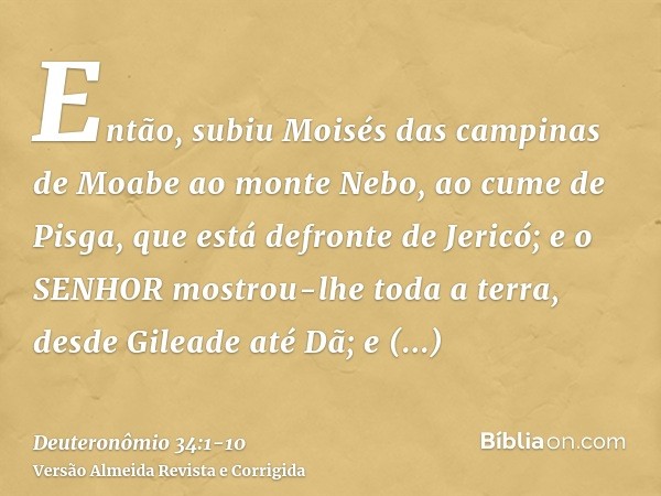 Então, subiu Moisés das campinas de Moabe ao monte Nebo, ao cume de Pisga, que está defronte de Jericó; e o SENHOR mostrou-lhe toda a terra, desde Gileade até D