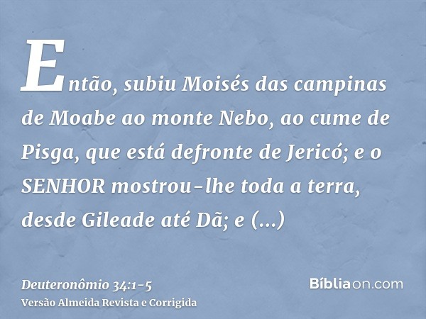 Então, subiu Moisés das campinas de Moabe ao monte Nebo, ao cume de Pisga, que está defronte de Jericó; e o SENHOR mostrou-lhe toda a terra, desde Gileade até D