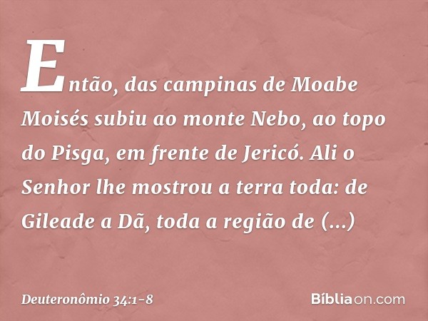 Então, das campinas de Moabe Moisés subiu ao monte Nebo, ao topo do Pisga, em frente de Jericó. Ali o Senhor lhe mostrou a terra toda: de Gileade a Dã, toda a r