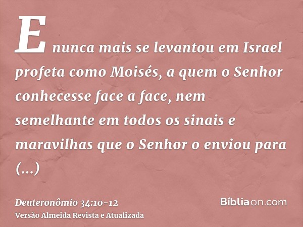 E nunca mais se levantou em Israel profeta como Moisés, a quem o Senhor conhecesse face a face,nem semelhante em todos os sinais e maravilhas que o Senhor o env