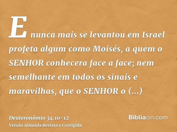 E nunca mais se levantou em Israel profeta algum como Moisés, a quem o SENHOR conhecera face a face;nem semelhante em todos os sinais e maravilhas, que o SENHOR