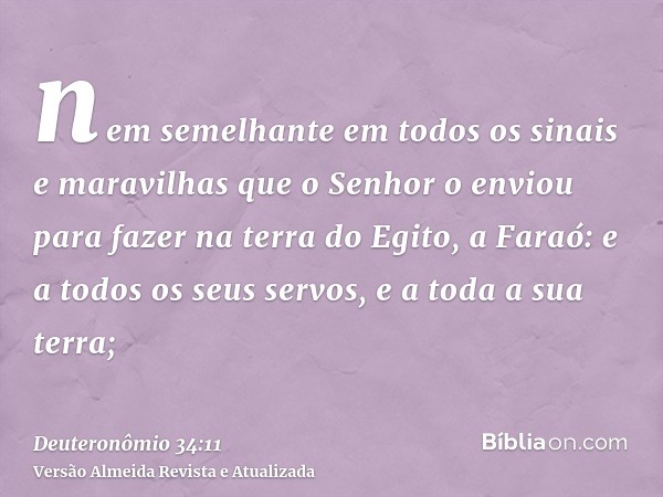 nem semelhante em todos os sinais e maravilhas que o Senhor o enviou para fazer na terra do Egito, a Faraó: e a todos os seus servos, e a toda a sua terra;