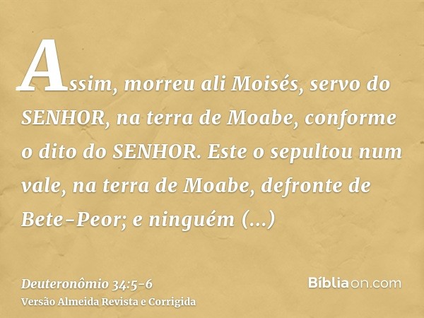 Assim, morreu ali Moisés, servo do SENHOR, na terra de Moabe, conforme o dito do SENHOR.Este o sepultou num vale, na terra de Moabe, defronte de Bete-Peor; e ni