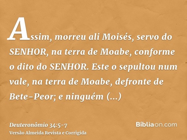 Assim, morreu ali Moisés, servo do SENHOR, na terra de Moabe, conforme o dito do SENHOR.Este o sepultou num vale, na terra de Moabe, defronte de Bete-Peor; e ni