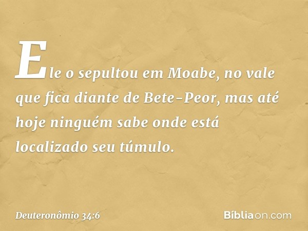 Ele o sepultou em Moabe, no vale que fica diante de Bete-Peor, mas até hoje ninguém sabe onde está localizado seu túmulo. -- Deuteronômio 34:6