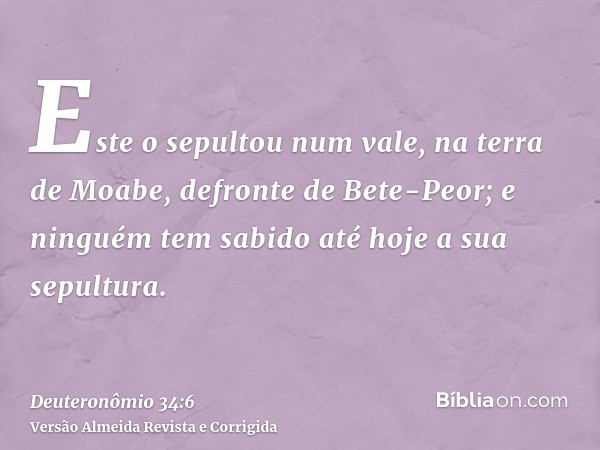 Este o sepultou num vale, na terra de Moabe, defronte de Bete-Peor; e ninguém tem sabido até hoje a sua sepultura.