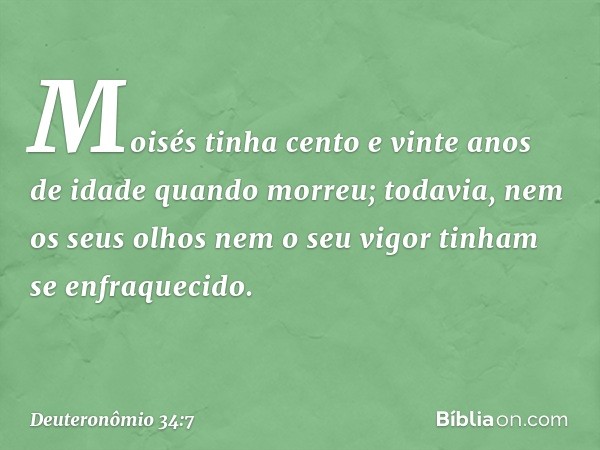 Moisés tinha cento e vinte anos de idade quando morreu; todavia, nem os seus olhos nem o seu vigor tinham se enfraquecido. -- Deuteronômio 34:7