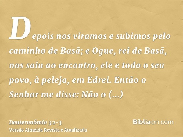 Depois nos viramos e subimos pelo caminho de Basã; e Ogue, rei de Basã, nos saiu ao encontro, ele e todo o seu povo, à peleja, em Edrei.Então o Senhor me disse: