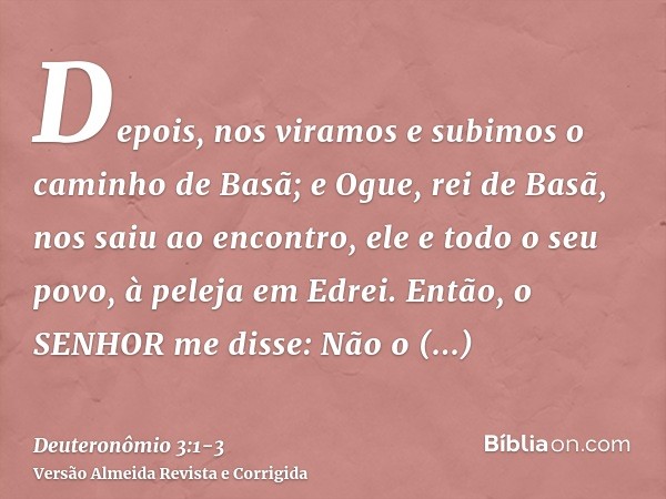 Depois, nos viramos e subimos o caminho de Basã; e Ogue, rei de Basã, nos saiu ao encontro, ele e todo o seu povo, à peleja em Edrei.Então, o SENHOR me disse: N