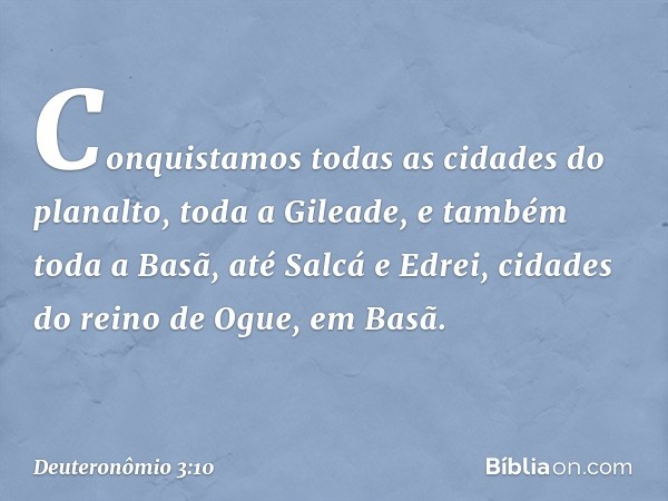 Conquistamos todas as cidades do planalto, toda a Gileade, e também toda a Basã, até Salcá e Edrei, cidades do reino de Ogue, em Basã. -- Deuteronômio 3:10