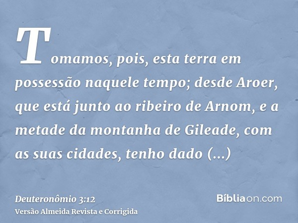 Tomamos, pois, esta terra em possessão naquele tempo; desde Aroer, que está junto ao ribeiro de Arnom, e a metade da montanha de Gileade, com as suas cidades, t